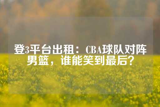 登3平台出租：CBA球队对阵男篮，谁能笑到最后？