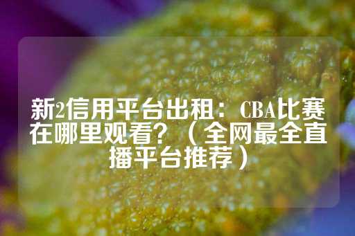 新2信用平台出租：CBA比赛在哪里观看？（全网最全直播平台推荐）-第1张图片-皇冠信用盘出租