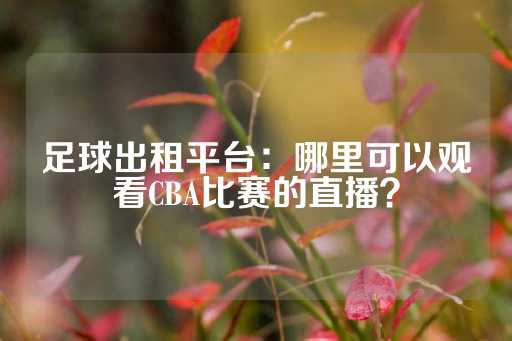 足球出租平台：哪里可以观看CBA比赛的直播？