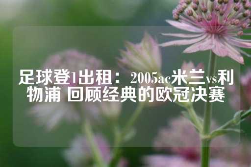 足球登1出租：2005ac米兰vs利物浦 回顾经典的欧冠决赛