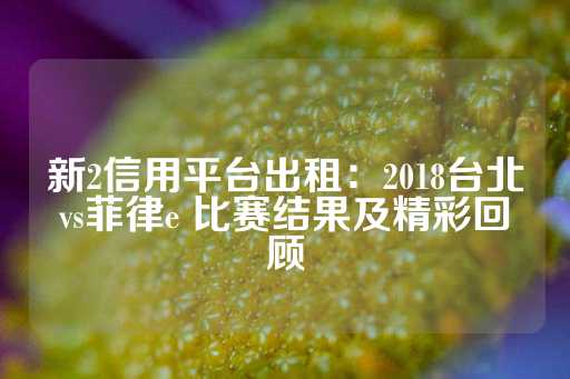 新2信用平台出租：2018台北vs菲律e 比赛结果及精彩回顾