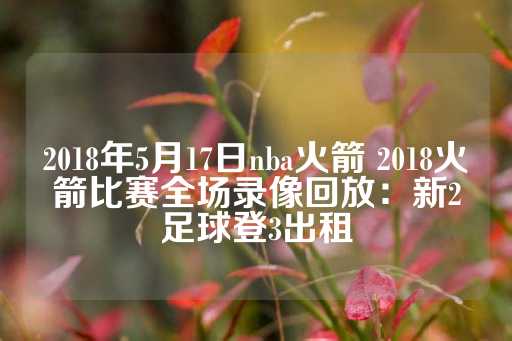 2018年5月17日nba火箭 2018火箭比赛全场录像回放：新2足球登3出租